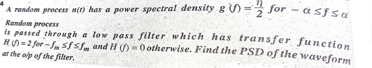 for – a sf sa
A random process n(t) has a power spectral density g ()=
Random process
is passed through a low paSs filter which has transfer function
H() = 2 for - fm sf <fm and H () = 0 otherwise. Find the PSD of the waveform
at the olp of the filter.
