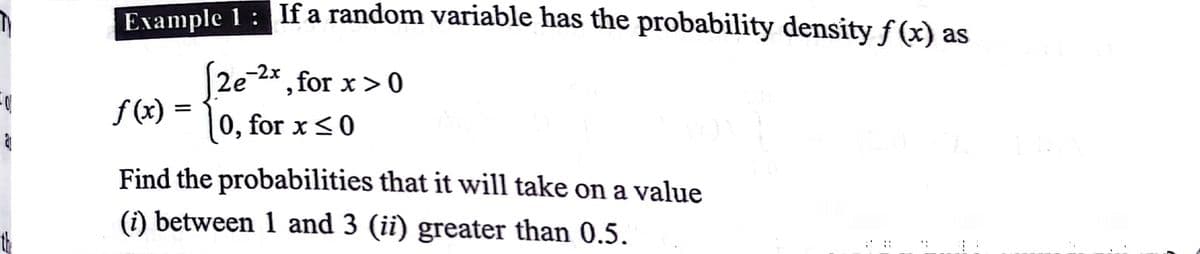 Example 1: If a random variable has the probability densityƒ(x) as
2e-2* , for x>0
f (x) :
|0, for x <0
Find the probabilities that it will take on a value
(i) between 1 and 3 (ii) greater than 0.5.
---
