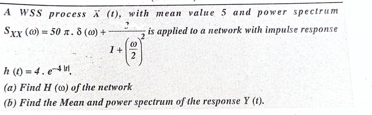 A WSS process X (t), with mean value 5 and power spectrum
Sxx (@) = 50 n. 8 (@) +
is applied to a network with impulse response
%3D
1+
2.
h (t) = 4. e-4 I
%3D
(a) Find H (@) of the network
(b) Find the Mean and power spectrum of the response Y (t).
3/2
