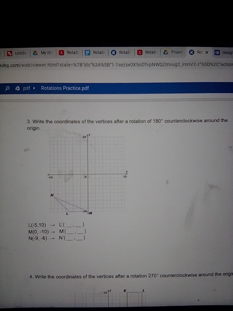 A Untitle
A My Dri
A Rotati
E Rotati
K Rotati
4 Rotati
Priorit
K Ro X
E Goog
mihg.com/web/viewer.html?state3D%7B"ids"%3A%5B"1-7sezsx0X50DTvpNWQZmvug2_imnV2-z'%5D%2C'action
O A pdf
Rotations Practice.pdf
3. Write the coordinates of the vertices after a rotation of 180 counterclockwise around the
origin.
10
-10
L'(
L(-5,10) →
M(0, -10) M'(,
N(-9, -6) N'(
4. Write the coordinates of the vertices after a rotation 270° counterclockwise around the origin
