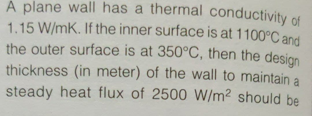 A plane wall has a thermal conductivity of
1.15 W/mK. If the inner surface is at 1100°C and
the outer surface is at 350°C, then the desian
thickness (in meter) of the wall to maintain a
steady heat flux of 2500 W/m² should be
