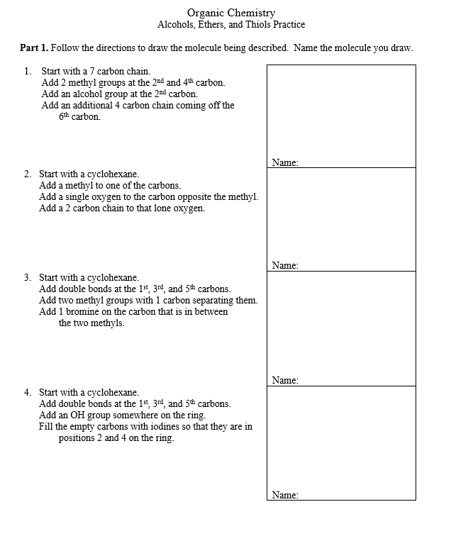 Organic Chemistry
Alcohols, Ethers, and Thiols Practice
Part 1. Follow the directions to draw the molecule being described. Name the molecule you draw.
1. Start with a 7 carbon chain.
Add 2 methyl groups at the 2nd and 4th carbon.
Add an alcohol group at the 20d carbon.
Add an additional 4 carbon chain coming off the
6th carbon.
Name:
2. Start with a cyclohexane.
Add a methyl to one of the carbons.
Add a single oxygen to the carbon opposite the methyl.
Add a 2 carbon chain to that lone oxygen.
Name:
3. Start with a cyclohexane.
Add double bonds at the 1", 3rd, and 5th carbons.
Add two methyl groups with 1 carbon separating them.
Add 1 bromine on the carbon that is in between
the two methyls.
Name:
4. Start with a cyclohexane.
Add double bonds at the 1, 3rd, and 5th carbons.
Add an OH group somewhere on the ring.
Fill the empty carbons with iodines so that they are in
positions 2 and 4 on the ring.
Name:
