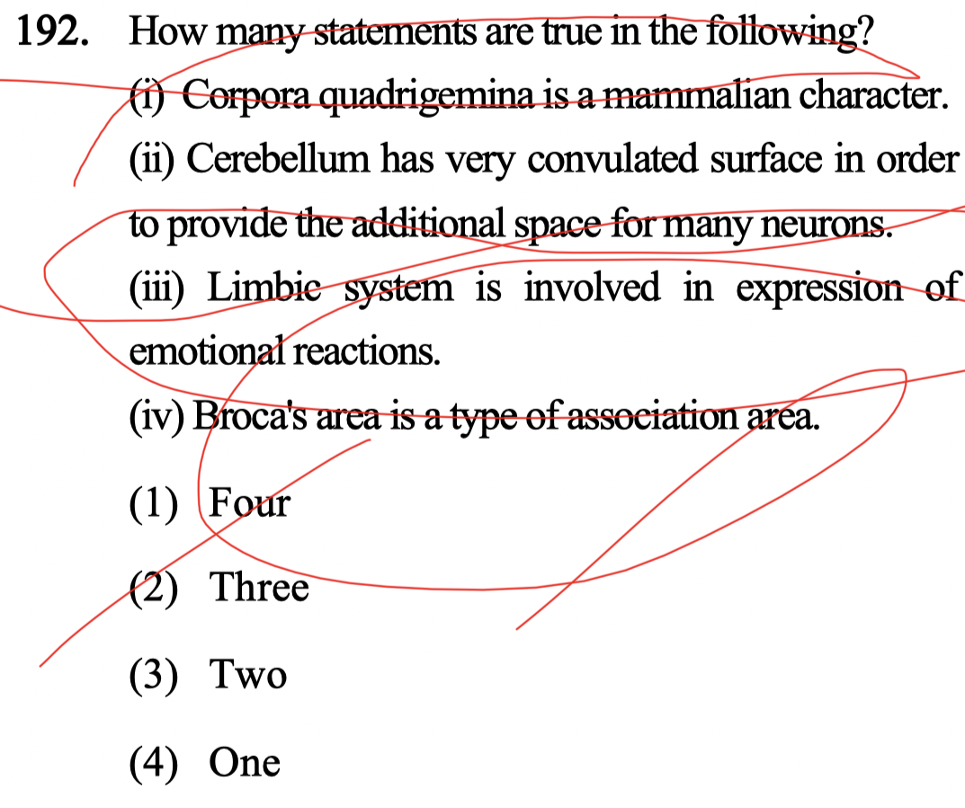 192. How many statements are true in the following?
fi) Corpora quadrigemina is a mammalian character.
(ii) Cerebellum has very convulated surface in order
to provide the additional space for many neurons.
(iii) Limbie system is involved in expression of
emotional reactions.
(iv) Broca's area is a type of assoeiation area.
(1) (Four
(2) Three
(3) Two
(4) One
