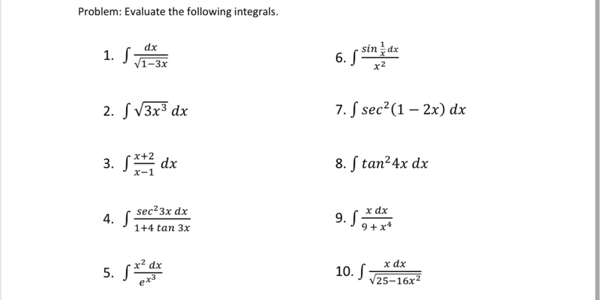 Problem: Evaluate the following integrals.
6. S sindx
x2
dx
1. S7
V1-3x
2. S V3x3 dx
7. S sec?(1 – 2x) dx
x+2
3. S**2 dx
8. S tan²4x dx
x-1
х dx
9. Sa
sec23x dx
4. S
1+4 tan 3x
9 + x4
х ах
10. J J25-16x²
x² dx
5. S
ex3
