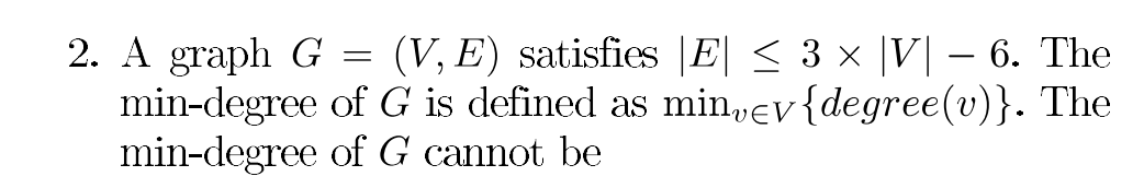 2. A graph G = (V, E) satisfies |E| < 3 × |V| – 6. The
min-degree of G is defined as min,ev{degree(v)}. The
min-degree of G cannot be
