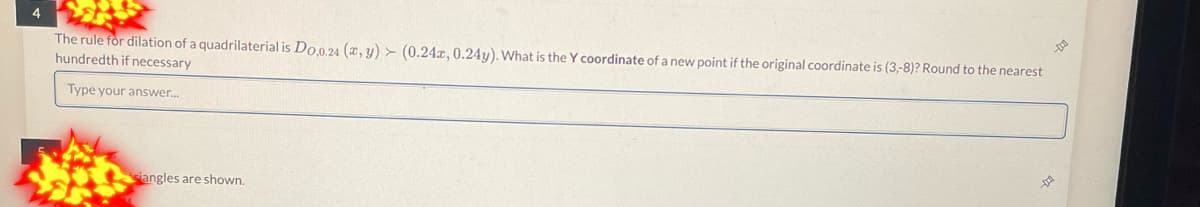 4
The rule for dilation of a quadrilaterial is Do,0.24 (x, y) (0.24x, 0.24y). What is the Y coordinate of a new point if the original coordinate is (3,-8)? Round to the nearest
hundredth if necessary
Type your answer...
siangles are shown.