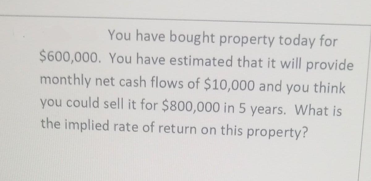 You have bought property today for
$600,000. You have estimated that it will provide
monthly net cash flows of $10,000 and you think
you could sell it for $800,000 in 5 years. What is
the implied rate of return on this property?