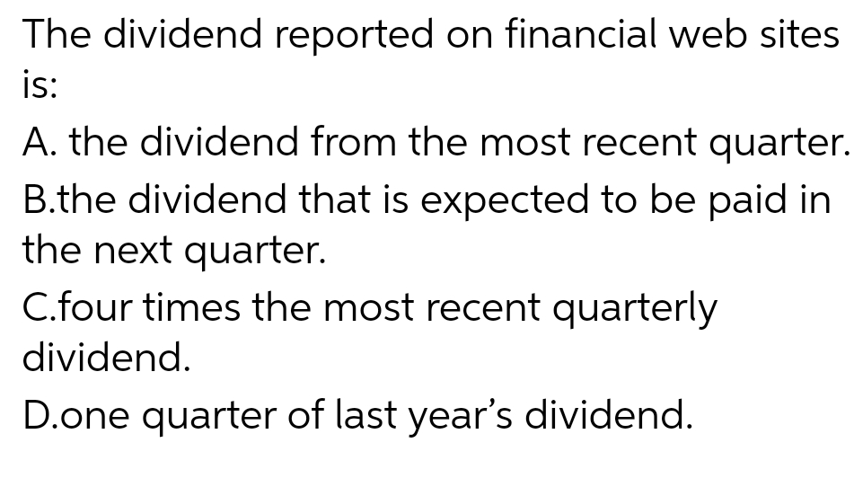 The dividend reported on financial web sites
is:
A. the dividend from the most recent quarter.
B.the dividend that is expected to be paid in
the next quarter.
C.four times the most recent quarterly
dividend.
D.one quarter of last year's dividend.