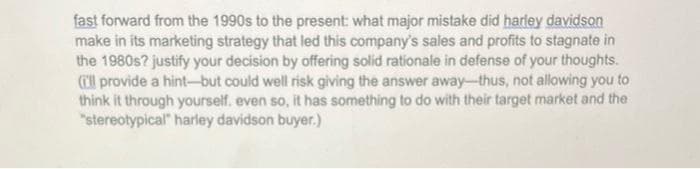 fast forward from the 1990s to the present: what major mistake did harley davidson
make in its marketing strategy that led this company's sales and profits to stagnate in
the 1980s? justify your decision by offering solid rationale in defense of your thoughts.
('ll provide a hint-but could well risk giving the answer away-thus, not allowing you to
think it through yourself. even so, it has something to do with their target market and the
"stereotypical" harley davidson buyer.)