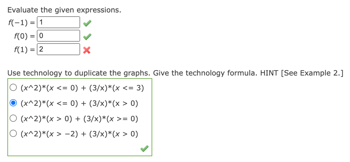 Evaluate the given expressions.
f(-1) = 1
f(0)
f(1):
=
-
0
2
Use technology to duplicate the graphs. Give the technology formula. HINT [See Example 2.]
(x^2)*(x <= 0) + (3/x)*(x <=
<= 3)
(x^2)*(x <= 0) + (3/x)*(x > 0)
(x^2)*(x > 0) + (3/x)*(x >= 0)
(x^2)*(x > -2) + (3/x)*(x > 0)