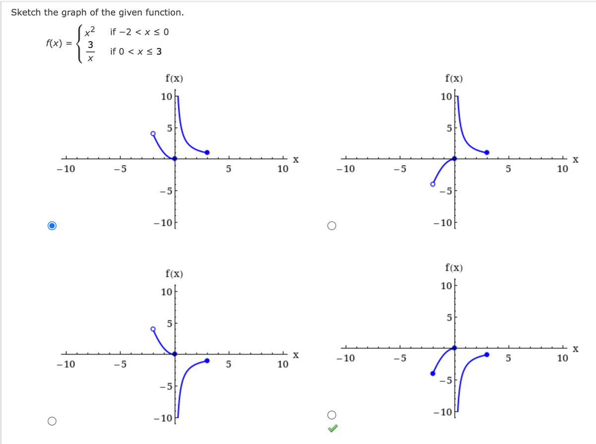 Sketch the graph of the given function.
x²
if -2 < x≤0
3
if 0 < x≤ 3
X
f(x)
=
- 10
-10
-5
-5
f(x)
10h
5
-5
- 10
f(x)
10
5
-5
-10
S
10
10
X
X
- 10
-10
-5
-5
f(x)
10
5
-5
-10
f(x)
10
5
- 10
5
5
10
10
X
X