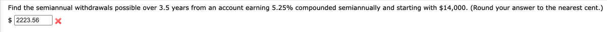 Find the semiannual withdrawals possible over 3.5 years from an account earning 5.25% compounded semiannually and starting with $14,000. (Round your answer to the nearest cent.)
2223.56 X