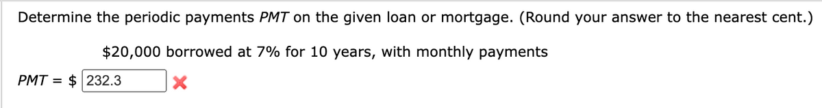 Determine the periodic payments PMT on the given loan or mortgage. (Round your answer to the nearest cent.)
$20,000 borrowed at 7% for 10 years, with monthly payments
X
PMT= $ 232.3