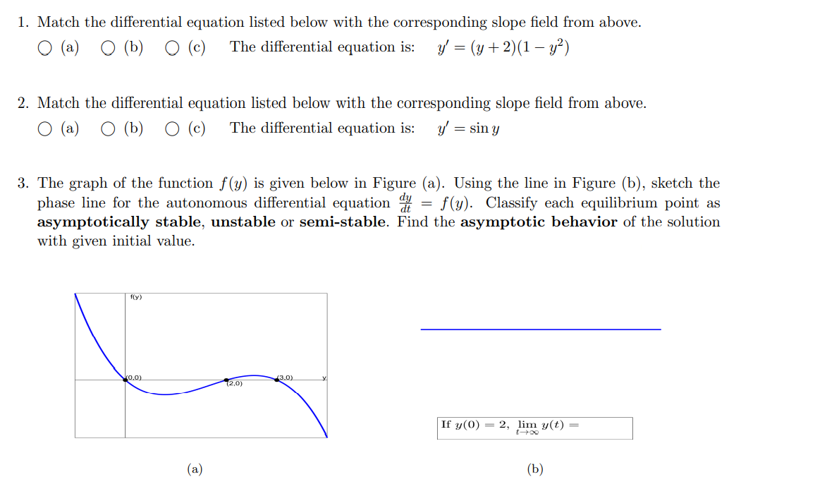 1. Match the differential equation listed below with the corresponding slope field from above.
О (а) О (Ъ) О ()
The differential equation is:
y = (y + 2)(1 – y²)
2. Match the differential equation listed below with the corresponding slope field from above.
O (a)
O (b)
O (c)
The differential equation is:
y' = sin y
3. The graph of the function f(y) is given below in Figure (a). Using the line in Figure (b), sketch the
phase line for the autonomous differential equation
asymptotically stable, unstable or semi-stable. Find the asymptotic behavior of the solution
with given initial value.
= f(y). Classify each equilibrium point as
f(y)
ko.0)
3.0)
(2,0)
If y(0) = 2, lim y(t) =
(a)
(b)
