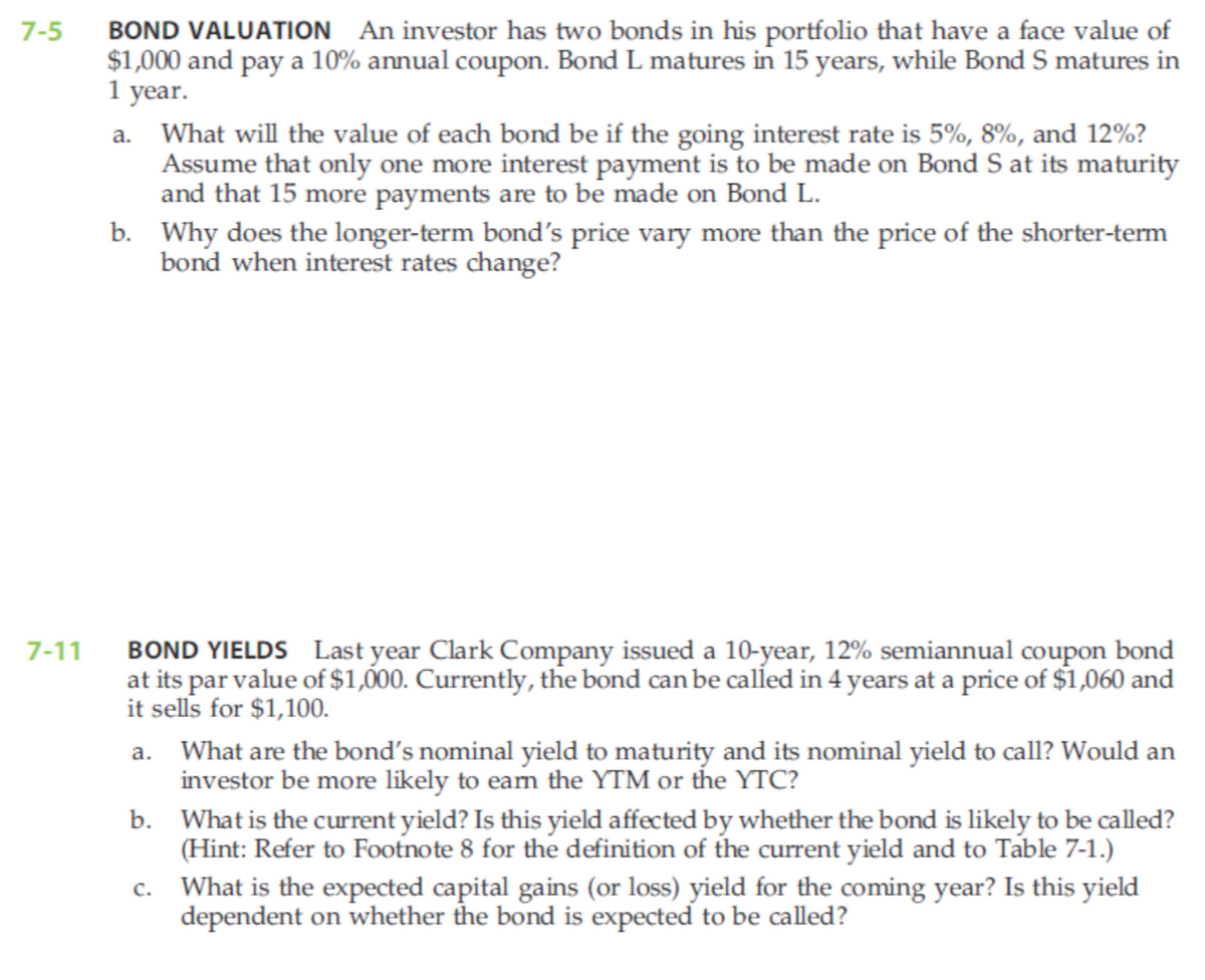 7-5
7-11
BOND VALUATION An investor has two bonds in his portfolio that have a face value of
$1,000 and pay a 10% annual coupon. Bond L matures in 15 years, while Bond S matures in
1 year.
a.
What will the value of each bond be if the going interest rate is 5%, 8%, and 12%?
Assume that only one more interest payment is to be made on Bond S at its maturity
and that 15 more payments are to be made on Bond L.
b. Why does the longer-term bond's price vary more than the price of the shorter-term
bond when interest rates change?
BOND YIELDS Last year Clark Company issued a 10-year, 12% semiannual coupon bond
at its par value of $1,000. Currently, the bond can be called in 4 years at a price of $1,060 and
it sells for $1,100.
a. What are the bond's nominal yield to maturity and its nominal yield to call? Would an
investor be more likely to earn the YTM or the YTC?
b.
What is the current yield? Is this yield affected by whether the bond is likely to be called?
(Hint: Refer to Footnote 8 for the definition of the current yield and to Table 7-1.)
C.
What is the expected capital gains (or loss) yield for the coming year? Is this yield
dependent on whether the bond is expected to be called?