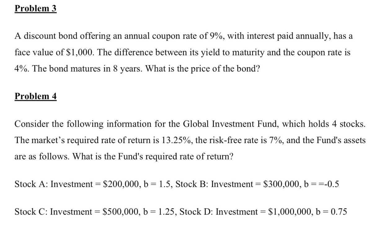 Problem 3
A discount bond offering an annual coupon rate of 9%, with interest paid annually, has a
face value of $1,000. The difference between its yield to maturity and the coupon rate is
4%. The bond matures in 8 years. What is the price of the bond?
Problem 4
Consider the following information for the Global Investment Fund, which holds 4 stocks.
The market's required rate of return is 13.25%, the risk-free rate is 7%, and the Fund's assets
are as follows. What is the Fund's required rate of return?
Stock A: Investment = $200,000, b = 1.5, Stock B: Investment = $300,000, b ==-0.5
Stock C: Investment = $500,000, b = 1.25, Stock D: Investment = $1,000,000, b = 0.75