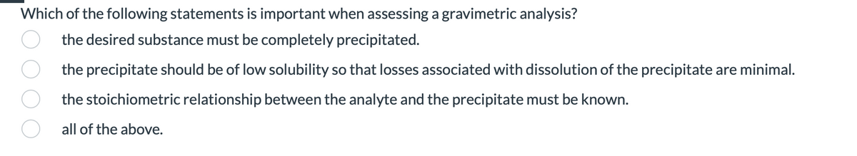 Which of the following statements is important when assessing a gravimetric analysis?
the desired substance must be completely precipitated.
the precipitate should be of low solubility so that losses associated with dissolution of the precipitate are minimal.
the stoichiometric relationship between the analyte and the precipitate must be known.
all of the above.
