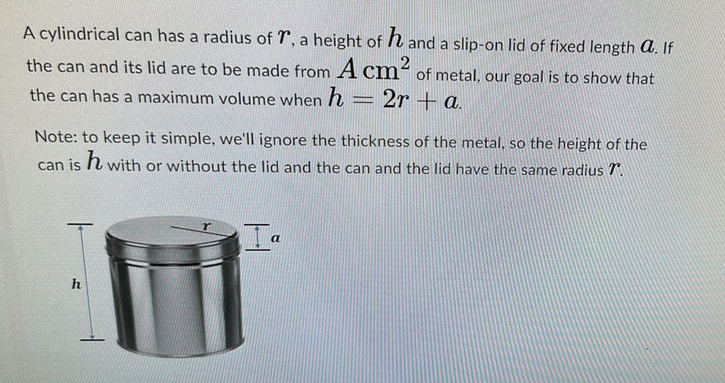 A cylindrical can has a radius of , a height of hand a slip-on lid of fixed length a. If
the can and its lid are to be made from A cm² of metal, our goal is to show that
the can has a maximum volume when h
2ra.
SEEKERDA
Note: to keep it simple, we'll ignore the thickness of the metal, so the height of the
can ish with or without the lid and the can and the lid have the same radius 7º.
h