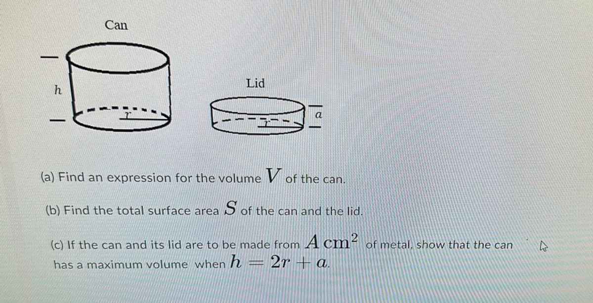 |
h
-
Can
Lid
(a) Find an expression for the volume
of the can.
(b) Find the total surface area S of the can and the lid.
(c) If the can and its lid are to be made from A cm² of metal, show that the can
has a maximum volume when h 2ra.
USSIONT