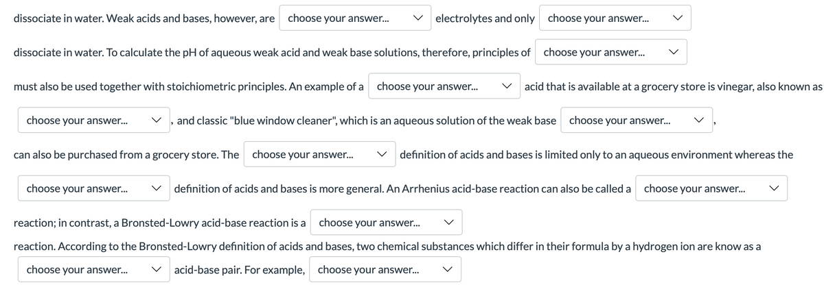 dissociate in water. Weak acids and bases, however, are
choose your answer...
electrolytes and only choose your answe.
dissociate in water. To calculate the pH of aqueous weak acid and weak base solutions, therefore, principles of choose your answer.
must also be used together with stoichiometric principles. An example of a choose your answer.
acid that is available at a grocery store is vinegar, also known as
choose your answer...
and classic "blue window cleaner", which is an aqueous solution of the weak base choose your answer..
can also be purchased from a grocery store. The
choose your answer...
definition of acids and bases is limited only to an aqueous environment whereas the
choose your answer...
definition of acids and bases is more general. An Arrhenius acid-base reaction can also be called a choose your answer..
reaction; in contrast, a Bronsted-Lowry acid-base reaction is a
choose your answer...
reaction. According to the Bronsted-Lowry definition of acids and bases, two chemical substances which differ in their formula by a hydrogen ion are know as a
choose your answer...
acid-base pair. For example, choose your answer...
