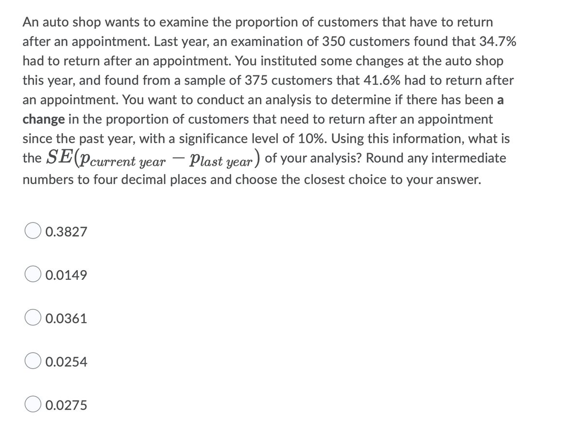 An auto shop wants to examine the proportion of customers that have to return
after an appointment. Last year, an examination of 350 customers found that 34.7%
had to return after an appointment. You instituted some changes at the auto shop
this year, and found from a sample of 375 customers that 41.6% had to return after
an appointment. You want to conduct an analysis to determine if there has been a
change in the proportion of customers that need to return after an appointment
since the past year, with a significance level of 10%. Using this information, what is
the SE (Pcurrent year - Plast year) of your analysis? Round any intermediate
numbers to four decimal places and choose the closest choice to your answer.
0.3827
0.0149
0.0361
0.0254
0.0275