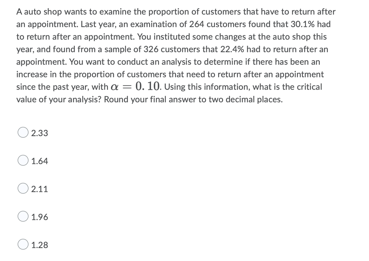 A auto shop wants to examine the proportion of customers that have to return after
an appointment. Last year, an examination of 264 customers found that 30.1% had
to return after an appointment. You instituted some changes at the auto shop this
year, and found from a sample of 326 customers that 22.4% had to return after an
appointment. You want to conduct an analysis to determine if there has been an
increase in the proportion of customers that need to return after an appointment
since the past year, with a = 0. 10. Using this information, what is the critical
value of your analysis? Round your final answer to two decimal places.
2.33
1.64
2.11
1.96
1.28