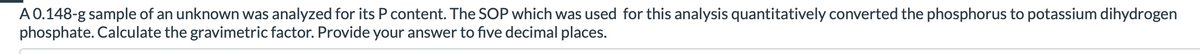 A0.148-g sample of an unknown was analyzed for its P content. The SOP which was used for this analysis quantitatively converted the phosphorus to potassium dihydrogen
phosphate. Calculate the gravimetric factor. Provide your answer to five decimal places.
