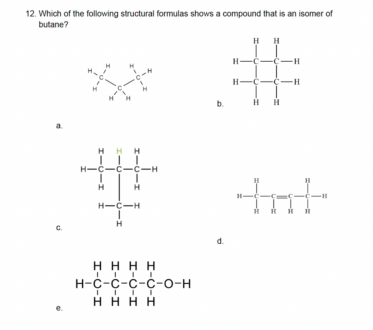 12. Which of the following structural formulas shows a compound that is an isomer of
butane?
a.
C.
e.
H
H
1
H
H
H H
H H H
1
H
H-C-C -C-H
H
H-C-H
-H
H
ΗΗΗΗ
H-C-C-C-C-O-H
ΗΗΗΗ
b.
d.
H
H-
H
H
C
H
C-C-H
H H
-H
tat
H H H
H
H