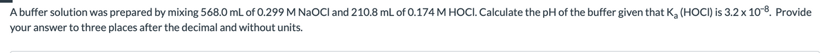 A buffer solution was prepared by mixing 568.0 mL of 0.299 M NaOCl and 210.8 mL of 0.174 M HOCI. Calculate the pH of the buffer given that K, (HOCI) is 3.2 x 108. Provide
your answer to three places after the decimal and without units.
