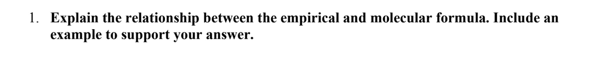 1. Explain the relationship between the empirical and molecular formula. Include an
example to support your answer.