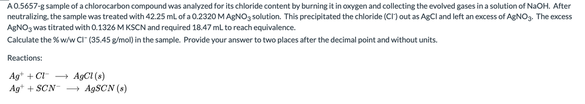 A 0.5657-g sample of a chlorocarbon compound was analyzed for its chloride content by burning it in oxygen and collecting the evolved gases in a solution of NaOH. After
neutralizing, the sample was treated with 42.25 mL of a 0.2320 M AgNO3 solution. This precipitated the chloride (CI") out as AgCl and left an excess of AgNO3. The excess
AGNO3 was titrated with 0.1326 M KSCN and required 18.47 mL to reach equivalence.
Calculate the % w/w CI (35.45 g/mol) in the sample. Provide your answer to two places after the decimal point and without units.
Reactions:
→ AgCl (s)
→ AGSCN (s)
Ag+ + Cl-
Ag+ + SCN-
