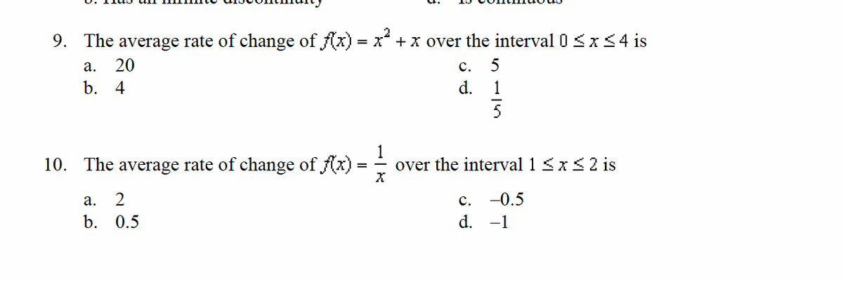 9. The average rate of change of f(x) = x² + x over the interval 0 ≤ x ≤ 4 is
a. 20
b. 4
10. The average rate of change of f(x) :
X
a. 2
b.
0.5
C. 5
d.
over the interval 1 ≤ x ≤ 2 is
-0.5
-1
C.
d.