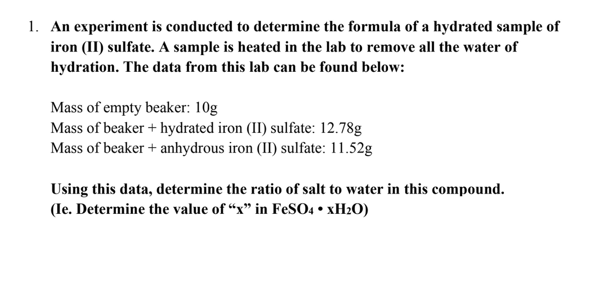 1. An experiment is conducted to determine the formula of a hydrated sample of
iron (II) sulfate. A sample is heated in the lab to remove all the water of
hydration. The data from this lab can be found below:
Mass of empty beaker: 10g
Mass of beaker + hydrated iron (II) sulfate: 12.78g
Mass of beaker + anhydrous iron (II) sulfate: 11.52g
Using this data, determine the ratio of salt to water in this compound.
(Ie. Determine the value of "x" in FeSO4 • xH₂O)