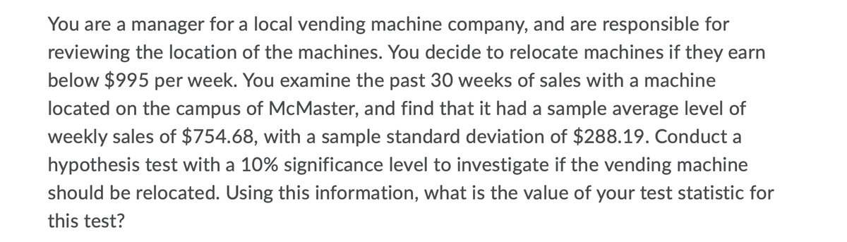 You are a manager for a local vending machine company, and are responsible for
reviewing the location of the machines. You decide to relocate machines if they earn
below $995 per week. You examine the past 30 weeks of sales with a machine
located on the campus of McMaster, and find that it had a sample average level of
weekly sales of $754.68, with a sample standard deviation of $288.19. Conduct a
hypothesis test with a 10% significance level to investigate if the vending machine
should be relocated. Using this information, what is the value of your test statistic for
this test?