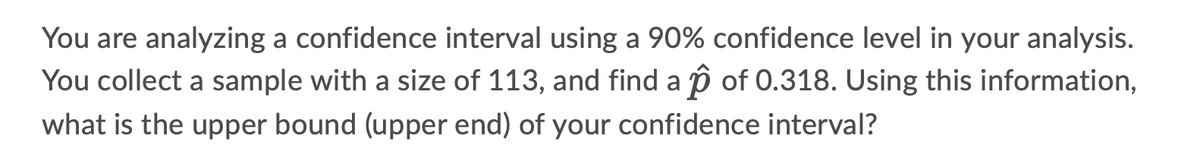 You are analyzing a confidence interval using a 90% confidence level in your analysis.
You collect a sample with a size of 113, and find a p of 0.318. Using this information,
what is the upper bound (upper end) of your confidence interval?