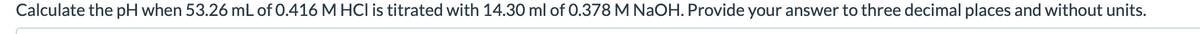 Calculate the pH when 53.26 mL of 0.416 M HCI is titrated with 14.30 ml of 0.378 M NaOH. Provide your answer to three decimal places and without units.
