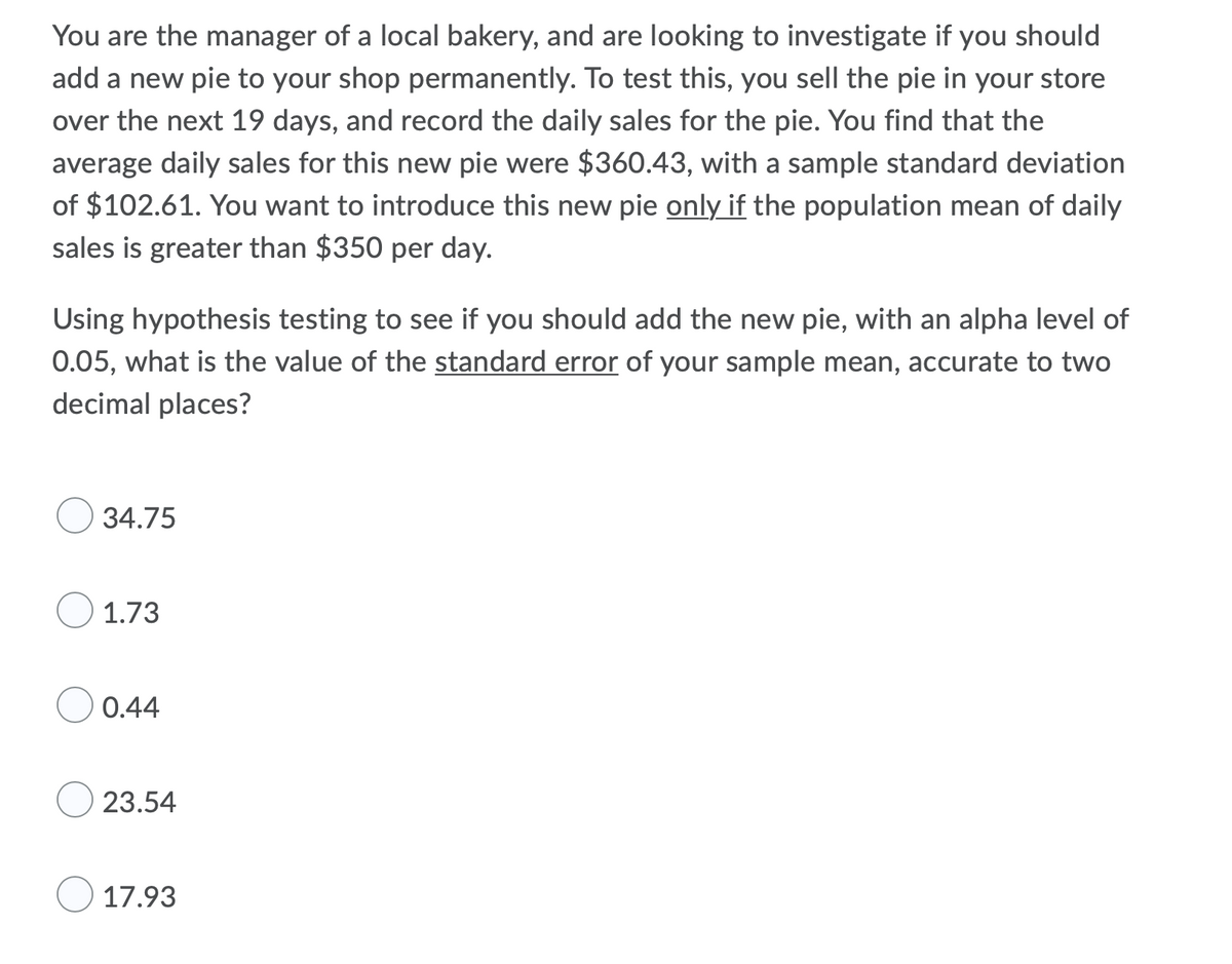 You are the manager of a local bakery, and are looking to investigate if you should
add a new pie to your shop permanently. To test this, you sell the pie in your store
over the next 19 days, and record the daily sales for the pie. You find that the
average daily sales for this new pie were $360.43, with a sample standard deviation
of $102.61. You want to introduce this new pie only if the population mean of daily
sales is greater than $350 per day.
Using hypothesis testing to see if you should add the new pie, with an alpha level of
0.05, what is the value of the standard error of your sample mean, accurate to two
decimal places?
34.75
1.73
0.44
23.54
17.93