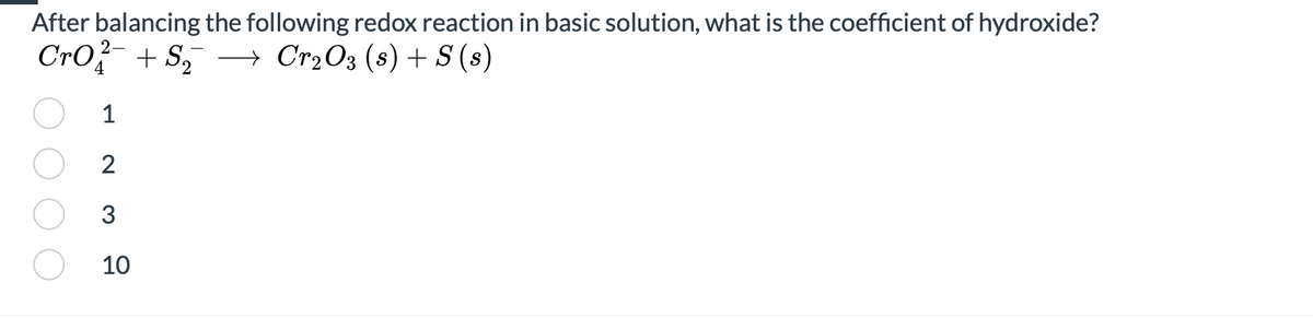 After balancing the following redox reaction in basic solution, what is the coefficient of hydroxide?
Cro- + S, –→ Cr2O3 (s) + S (s)
4
1
2
3
10
