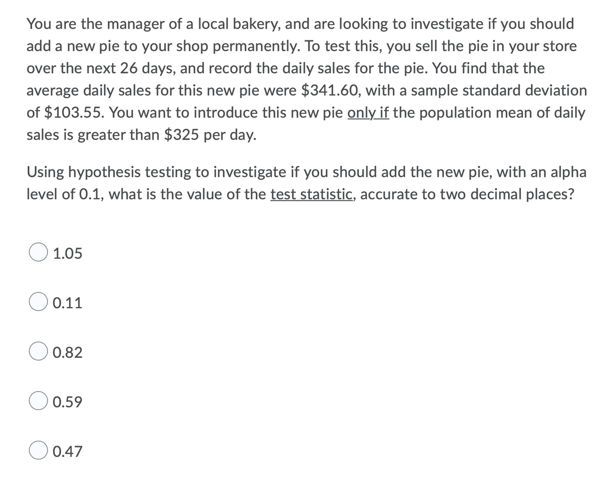 You are the manager of a local bakery, and are looking to investigate if you should
add a new pie to your shop permanently. To test this, you sell the pie in your store
over the next 26 days, and record the daily sales for the pie. You find that the
average daily sales for this new pie were $341.60, with a sample standard deviation
of $103.55. You want to introduce this new pie only if the population mean of daily
sales is greater than $325 per day.
Using hypothesis testing to investigate if you should add the new pie, with an alpha
level of 0.1, what is the value of the test statistic, accurate to two decimal places?
1.05
0.11
0.82
0.59
0.47