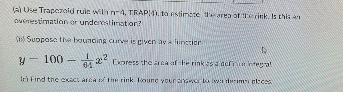 (a) Use Trapezoid rule with n=4, TRAP(4), to estimate the area of the rink. Is this an
overestimation or underestimation?
(b) Suppose the bounding curve is given by a function
Y 100
64
Express the area of the rink as a definite integral.
(c) Find the exact area of the rink. Round your answer to two decimal places.
CE
x2