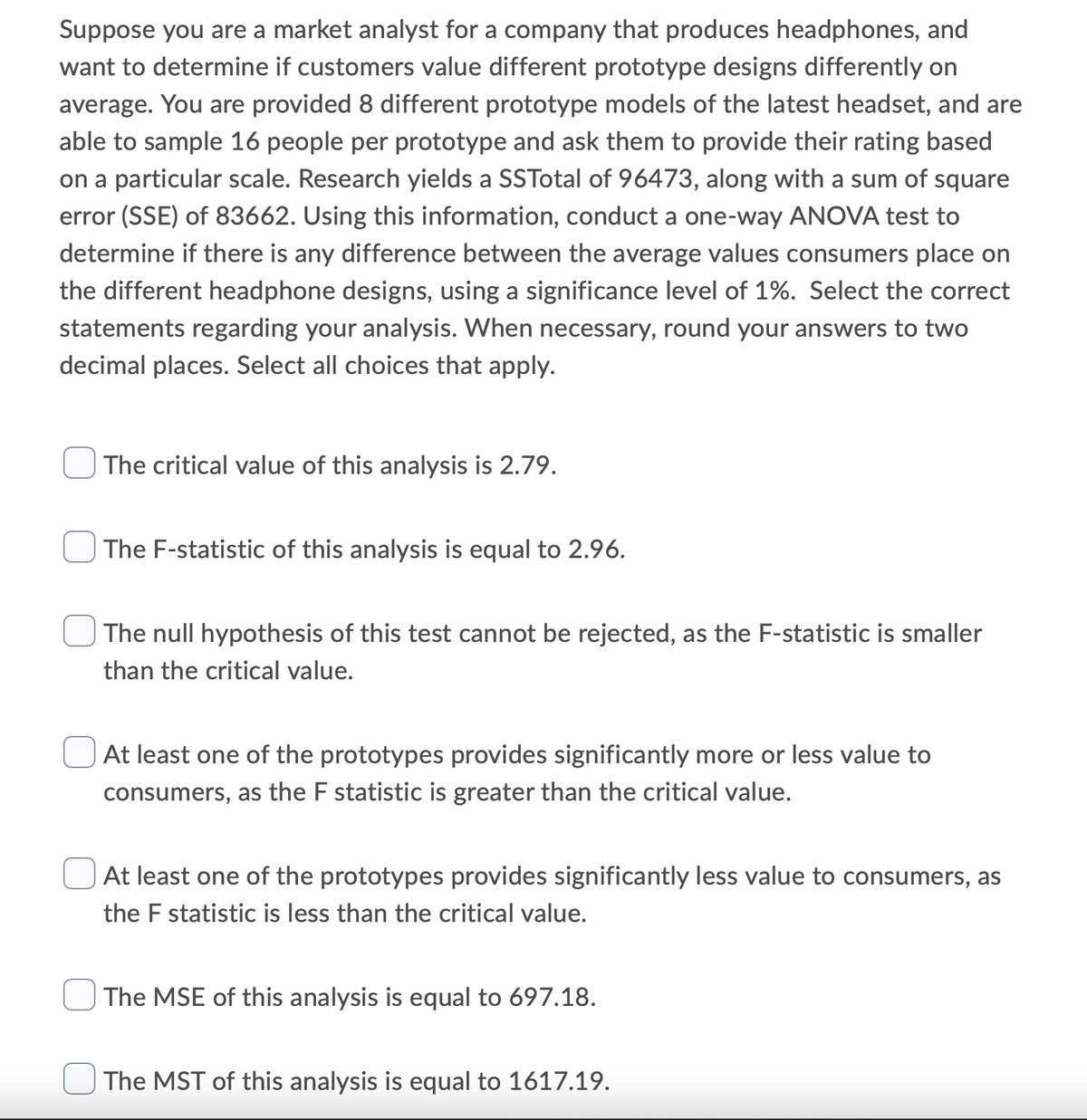 Suppose you are a market analyst for a company that produces headphones, and
want to determine if customers value different prototype designs differently on
average. You are provided 8 different prototype models of the latest headset, and are
able to sample 16 people per prototype and ask them to provide their rating based
on a particular scale. Research yields a SSTotal of 96473, along with a sum of square
error (SSE) of 83662. Using this information, conduct a one-way ANOVA test to
determine if there is any difference between the average values consumers place on
the different headphone designs, using a significance level of 1%. Select the correct
statements regarding your analysis. When necessary, round your answers to two
decimal places. Select all choices that apply.
The critical value of this analysis is 2.79.
The F-statistic of this analysis is equal to 2.96.
The null hypothesis of this test cannot be rejected, as the F-statistic is smaller
than the critical value.
At least one of the prototypes provides significantly more or less value to
consumers, as the F statistic is greater than the critical value.
At least one of the prototypes provides significantly less value to consumers, as
the F statistic is less than the critical value.
The MSE of this analysis is equal to 697.18.
The MST of this analysis is equal to 1617.19.