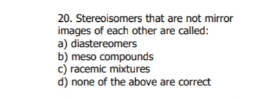 20. Stereoisomers that are not mirror
images of each other are called:
a) diastereomers
b) meso compounds
c) racemic mixtures
d) none of the above are correct
