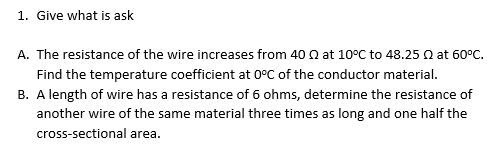 1. Give what is ask
A. The resistance of the wire increases from 40 Q at 10°C to 48.25 Q at 60°C.
Find the temperature coefficient at 0°C of the conductor material.
B. A length of wire has a resistance of 6 ohms, determine the resistance of
another wire of the same material three times as long and one half the
cross-sectional area.
