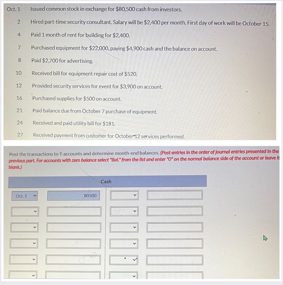 Oct. 1
Issued common stock in exchange for $80,500 cash from investors.
2
4
7
Hired part-time security consultant. Salary will be $2,400 per month. First day of work will be October 15.
Paid 1 month of rent for building for $2,400.
Purchased equipment for $22,000, paying $4,900 cash and the balance on account.
8
Paid $2,700 for advertising.
10
Received bill for equipment repair cost of $520.
12
Provided security services for event for $3,900 on account.
16
Purchased supplies for $500 on account.
24
21
Paid balance due from October 7 purchase of equipment.
24
Received and paid utility bill for $181.
27
Received payment from customer for October 12 services performed.
Post the transactions to T-accounts and determine month-end balances. (Post entries in the order of Journal entries presented in the
previous part. For accounts with zero balance select "Bal" from the list and enter "O" on the normal balance side of the account or leave it
blank)
Oct. 1
80500
Cash