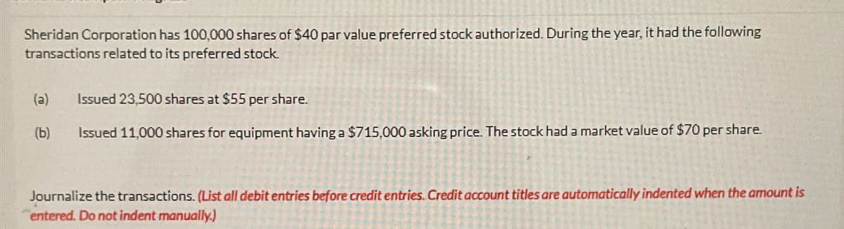 Sheridan Corporation has 100,000 shares of $40 par value preferred stock authorized. During the year, it had the following
transactions related to its preferred stock.
(a) Issued 23,500 shares at $55 per share.
(b)
Issued 11,000 shares for equipment having a $715,000 asking price. The stock had a market value of $70 per share.
Journalize the transactions. (List all debit entries before credit entries. Credit account titles are automatically indented when the amount is
entered. Do not indent manually.)