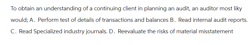 To obtain an understanding of a continuing client in planning an audit, an auditor most liky
would; A. Perform test of details of transactions and balances B. Read internal audit reports.
C. Read Specialized industry journals. D. Reevaluate the risks of material misstatement