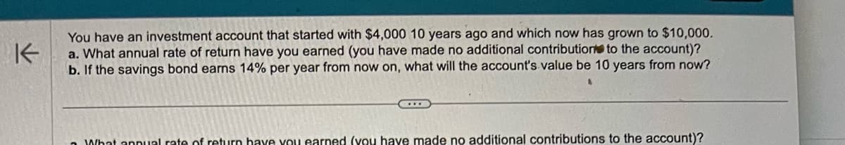 K
You have an investment account that started with $4,000 10 years ago and which now has grown to $10,000.
a. What annual rate of return have you earned (you have made no additional contribution to the account)?
b. If the savings bond earns 14% per year from now on, what will the account's value be 10 years from now?
What annual rate of return have you earned (you have made no additional contributions to the account)?