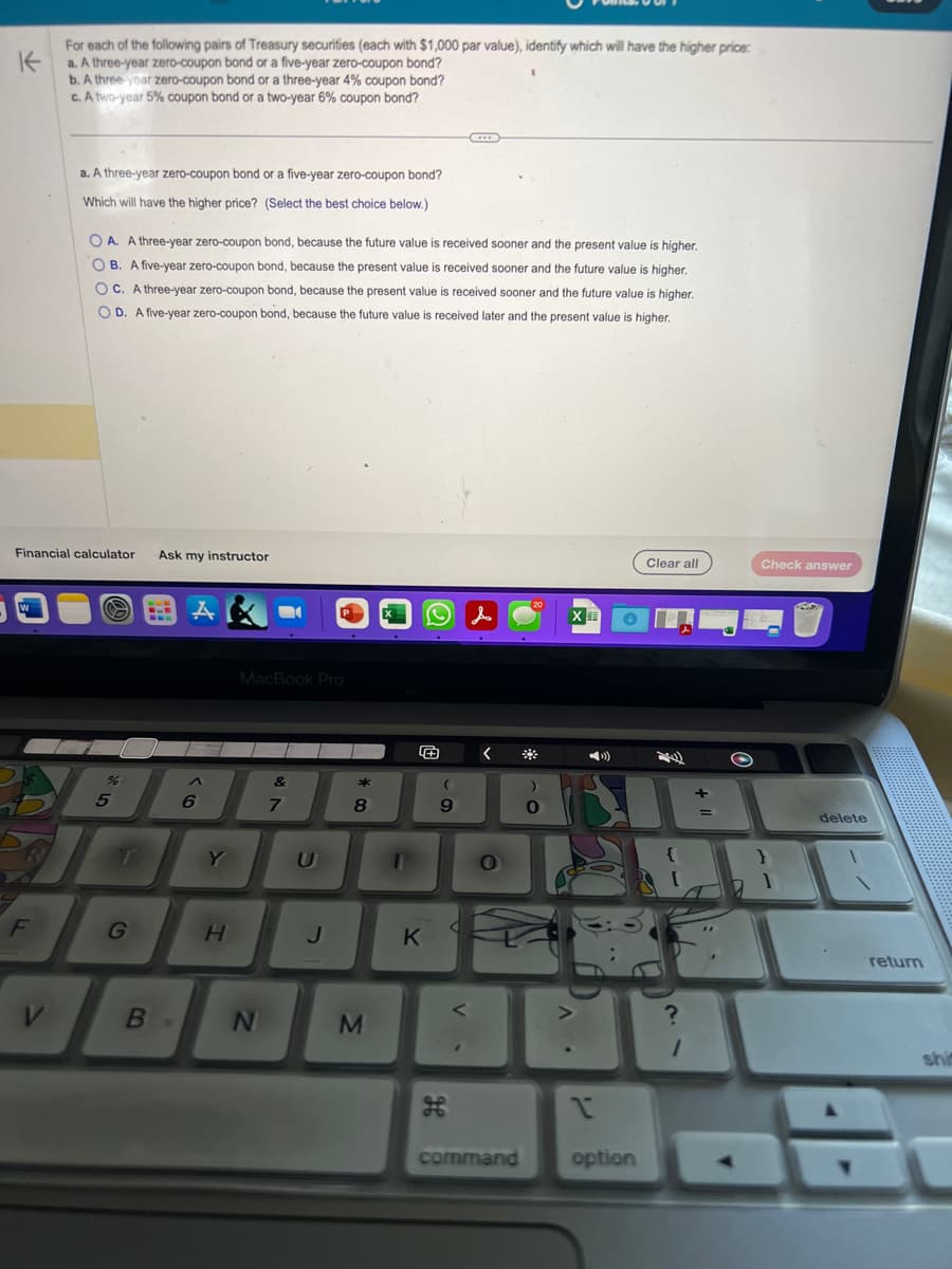 K
For each of the following pairs of Treasury securities (each with $1,000 par value), identify which will have the higher price:
a. A three-year zero-coupon bond or a five-year zero-coupon bond?
b. A three-year zero-coupon bond or a three-year 4% coupon bond?
c. A two-year 5% coupon bond or a two-year 6% coupon bond?
F
a. A three-year zero-coupon bond or a five-year zero-coupon bond?
Which will have the higher price? (Select the best choice below.)
Financial calculator Ask my instructor
V
OA. A three-year zero-coupon bond, because the future value is received sooner and the present value is higher.
OB. A five-year zero-coupon bond, because the present value is received sooner and the future value is higher.
OC. A three-year zero-coupon bond, because the present value is received sooner and the future value is higher.
OD. A five-year zero-coupon bond, because the future value is received later and the present value is higher.
S
%
5
T
G
A
6
в.
Y
H
MacBook Pro
N
&
7
P
J
* 00
8
M
1
O
K
(
9
ge
V.
<
<
O
command
)
0
XE
»)
1
option
Clear all
1
+1
+
=
Check answer
SA
delete
return
shit