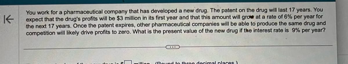 K
You work for a pharmaceutical company that has developed a new drug. The patent on the drug will last 17 years. You
expect that the drug's profits will be $3 million in its first year and that this amount will grow at a rate of 6% per year for
the next 17 years. Once the patent expires, other pharmaceutical companies will be able to produce the same drug and
competition will likely drive profits to zero. What is the present value of the new drug if the interest rate is 9% per year?
million (Round to three decimal places)