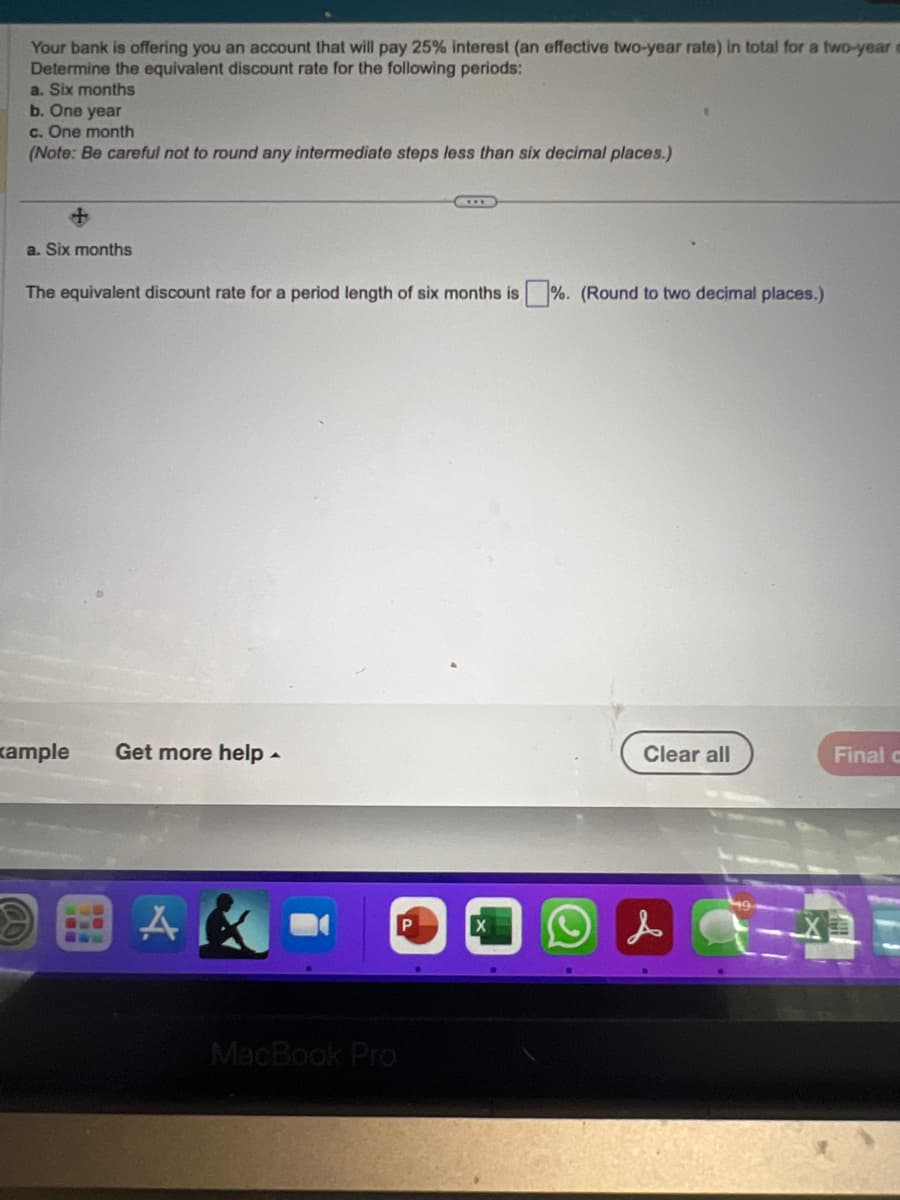 Your bank is offering you an account that will pay 25% interest (an effective two-year rate) in total for a two-year
Determine the equivalent discount rate for the following periods:
a. Six months
b. One year
c. One month
(Note: Be careful not to round any intermediate steps less than six decimal places.)
+
a. Six months
The equivalent discount rate for a period length of six months is%. (Round to two decimal places.)
xample Get more help.
A
MacBook Pro
P
Clear all
Final c